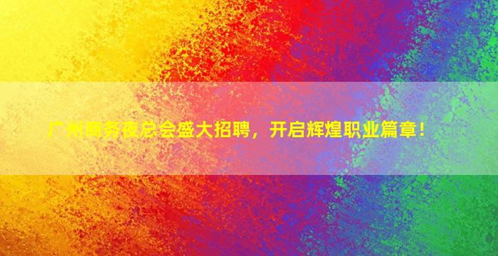 广州商务夜总会盛大招聘，开启辉煌职业篇章！